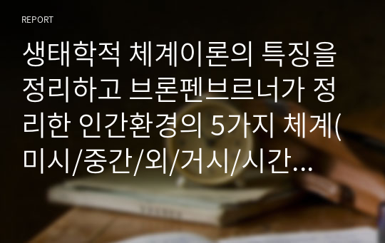 생태학적 체계이론의 특징을 정리하고 브론펜브르너가 정리한 인간환경의 5가지 체계(미시/중간/외/거시/시간)를 학습자 자신을 주인공으로 선정하여 현재 상황에서 구체적으로 설명하고, 분석하시오