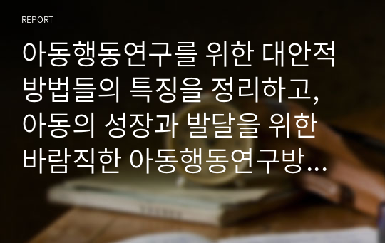 아동행동연구를 위한 대안적 방법들의 특징을 정리하고, 아동의 성장과 발달을 위한 바람직한 아동행동연구방법에 대해 학습자의 의견을 기술하세요