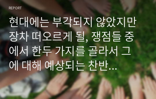 현대에는 부각되지 않았지만 장차 떠오르게 될, 쟁점들 중에서 한두 가지를 골라서 그에 대해 예상되는 찬반양론을 정리한 다음 본인의 의견을 첨부해서 독자적인 결론을 내시오