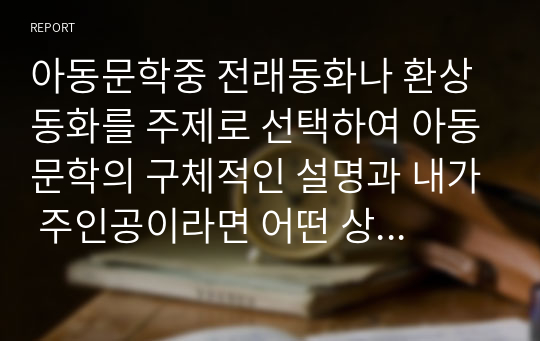 아동문학중 전래동화나 환상동화를 주제로 선택하여 아동문학의 구체적인 설명과 내가 주인공이라면 어떤 상황으로 진행할지에 대해 교육적 가치와 함께 기술하시오.