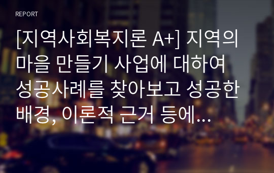 [지역사회복지론 A+] 지역의 마을 만들기 사업에 대하여 성공사례를 찾아보고 성공한 배경, 이론적 근거 등에 대하여 서술하여 봅니다.