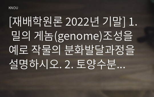 [재배학원론 2022년 기말] 1. 밀의 게놈(genome)조성을 예로 작물의 분화발달과정을 설명하시오. 2. 토양수분의 종류와 pF(potential force)와의 관계를 설명하시오. 3. 작물의 수확 후 관리 요인을 품질과 관련하여 설명하시오. 4. 지구온난화의 원인과 농업생태계에 미칠 영향들을 논하시오.