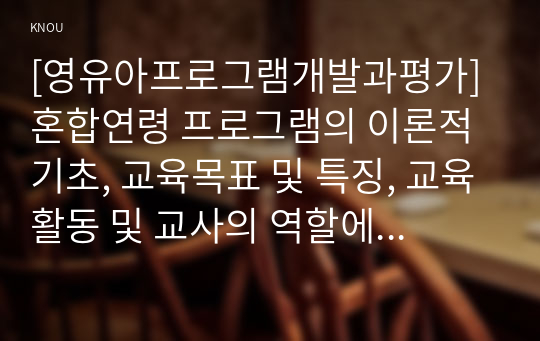 [영유아프로그램개발과평가]혼합연령 프로그램의 이론적 기초, 교육목표 및 특징, 교육활동 및 교사의 역할에 대해 설명하시오.