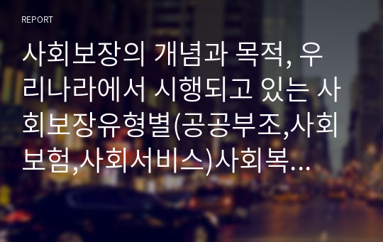 사회보장의 개념과 목적, 우리나라에서 시행되고 있는 사회보장유형별(공공부조,사회보험,사회서비스)사회복지정책/서비스를 1가지씩 각각 선택하여 관련 내용을 기술한다