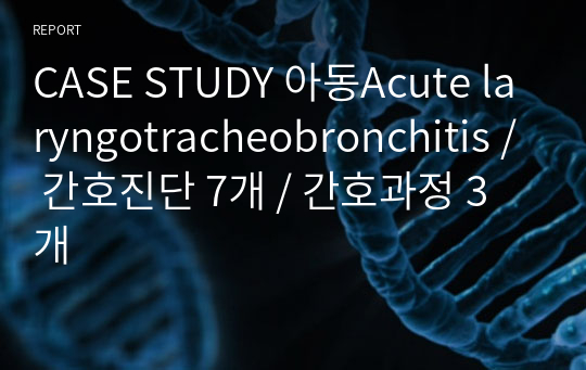 CASE STUDY 아동Acute laryngotracheobronchitis / 간호진단 7개 / 간호과정 3개
