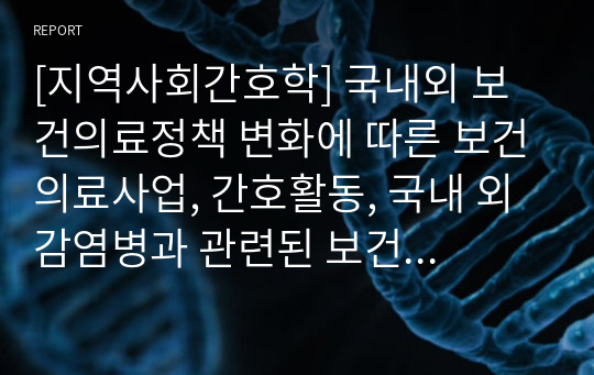 [지역사회간호학] 국내외 보건의료정책 변화에 따른 보건의료사업, 간호활동, 국내 외 감염병과 관련된 보건의료 정책에 대한 변화 보고서