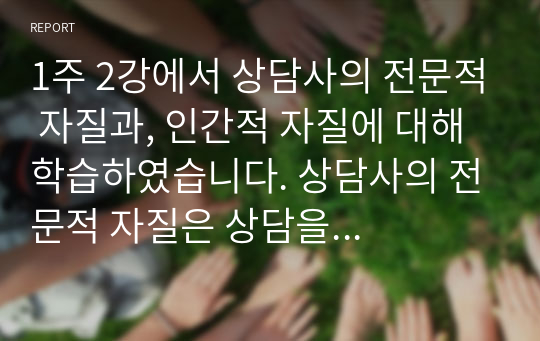 1주 2강에서 상담사의 전문적 자질과, 인간적 자질에 대해 학습하였습니다. 상담사의 전문적 자질은 상담을 수행하는 데 필요한 전문적 지식, 기술, 태도를 의미합니다. 또한 효과적인 상담관계 발전을 위해서는 상담사가 전문적 자질뿐만 아니라 인격적으로 바람직한 인간적 자질도 갖추어야 합니다. 예비상담사로서, 자신이 갖고 있는 전문적 자질과 인간적 자질에 대해