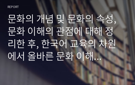 문화의 개념 및 문화의 속성, 문화 이해의 관점에 대해 정리한 후, 한국어 교육의 차원에서 올바른 문화 이해의 태도에 대한 학습자 자신의 견해를 서술하시오.