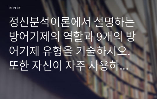 정신분석이론에서 설명하는 방어기제의 역할과 9개의 방어기제 유형을 기술하시오. 또한 자신이 자주 사용하는 방어기제 3가지를 적고, 이것이 자신의 생활에 어떻게 작용하고 있는지 구체적으로 서술하시오