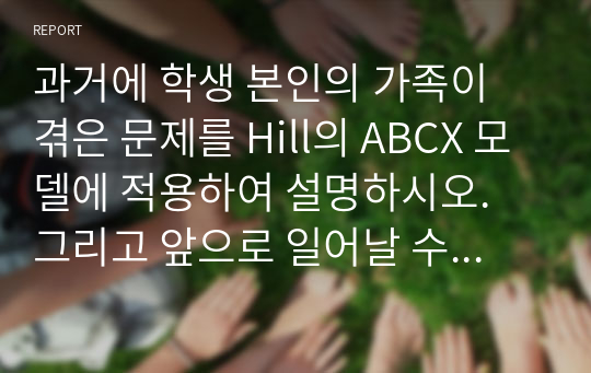 과거에 학생 본인의 가족이 겪은 문제를 Hill의 ABCX 모델에 적용하여 설명하시오. 그리고 앞으로 일어날 수 있는 스트레스 상황을 잘 극복하기 위하여 어떤 노력을 기울일 것인지 ABCX 모델의 B요인과 C요인으로 나누어 본인의 생각을 구체적으로 서술하시오.