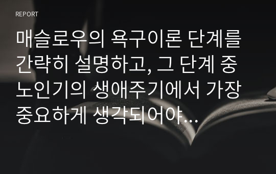 매슬로우의 욕구이론 단계를 간략히 설명하고, 그 단계 중 노인기의 생애주기에서 가장 중요하게 생각되어야 하는 단계