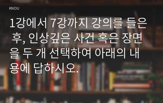 1강에서 7강까지 강의를 들은 후, 인상깊은 사건 혹은 장면을 두 개 선택하여 아래의 내용에 답하시오.