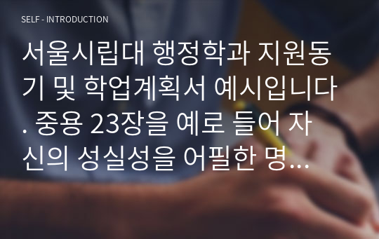 서울시립대 행정학과 지원동기 및 학업계획서 예시입니다. 중용 23장을 예로 들어 자신의 성실성을 어필한 명작입니다.