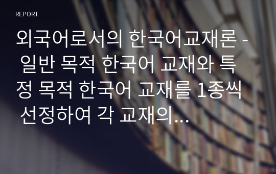 외국어로서의 한국어교재론 - 일반 목적 한국어 교재와 특정 목적 한국어 교재를 1종씩 선정하여 각 교재의 구성을 요약정리하고 그 특징을 기술하십시오. 이때 교재의 기본적인 서지 사항을 밝히고 머리말일러두기를 분석한 내용이 포함되도록 해야 합니다. 또한 교재의 전반적인 구성과 개별 단원 구성을 모두 살펴야 합니다.