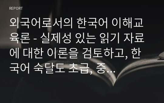 외국어로서의 한국어 이해교육론 - 실제성 있는 읽기 자료에 대한 이론을 검토하고, 한국어 숙달도 초급, 중급, 고급에 맞는 읽기 자료를 문학작품을 비롯한 주변의 읽기 자료 중에 선정하십시오. 그리고 그 이유는 무엇인지 밝히십시오