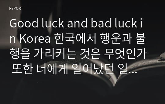Good luck and bad luck in Korea 한국에서 행운과 불행을 가리키는 것은 무엇인가 또한 너에게 일어났던 일 중 가장 운이 좋았던 일과 가장 운이 나빴던 일에 대해 말하라 많은 예를 제시하고 그것에 대해 설명하라
