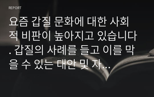 요즘 갑질 문화에 대한 사회적 비판이 높아지고 있습니다. 갑질의 사례를 들고 이를 막을 수 있는 대안 및 자신의 의견을 서술하세요.