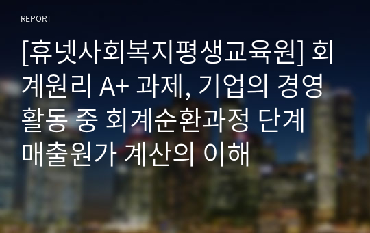 [휴넷사회복지평생교육원] 회계원리 A+ 과제, 기업의 경영활동 중 회계순환과정 단계 매출원가 계산의 이해