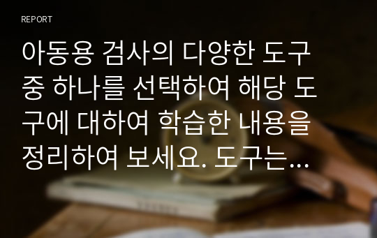 아동용 검사의 다양한 도구 중 하나를 선택하여 해당 도구에 대하여 학습한 내용을 정리하여 보세요. 도구는 수업시간에 다룬 내용도 무방하며, 평소 관심있어 하는 도구가 있다면 그것을 선택하셔도 좋습니다. 구체적으로, 도구의 개발자, 주요 대상, 구성내용, 특징, 해석 방법, 장단점 등에 대한 내용 등 도구에 대하여 학습하신 내용을 중심으로 작성하시면 됩니다.