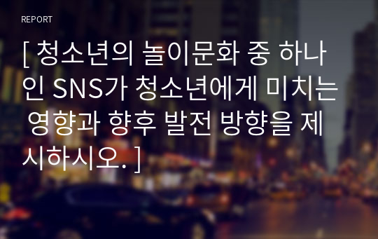 [ 청소년의 놀이문화 중 하나인 SNS가 청소년에게 미치는 영향과 향후 발전 방향을 제시하시오. ]