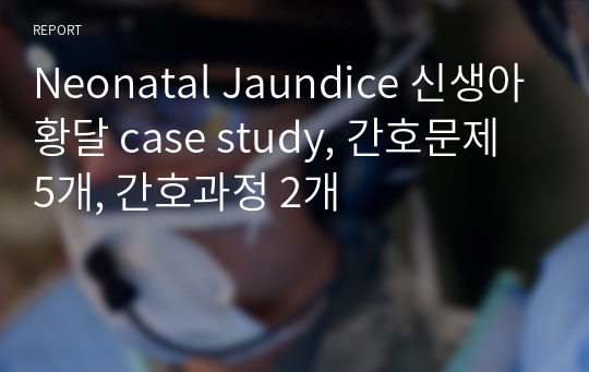 Neonatal Jaundice 신생아황달 case study, 간호문제 5개, 간호과정 2개