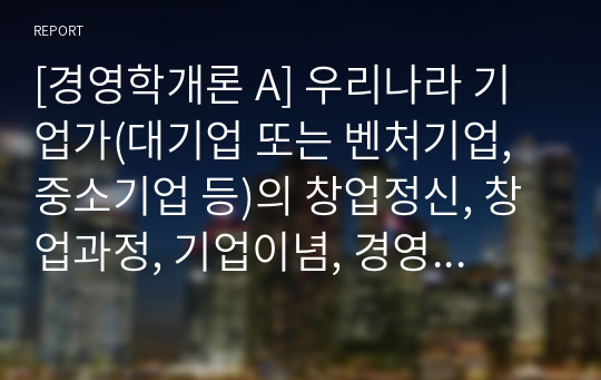 [경영학개론 A] 우리나라 기업가(대기업 또는 벤처기업, 중소기업 등)의 창업정신, 창업과정, 기업이념, 경영철학, 고객에 대한 봉사, 내부 고객에 대한 존중, 기업의 사회적 책임, 위기극복 등에 대하여 가능한 2명 이상을 조사하고 체계적으로 정리하여 글로 서술하시오.