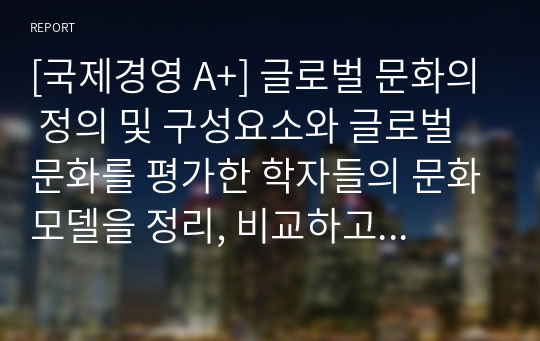 [국제경영 A+] 글로벌 문화의 정의 및 구성요소와 글로벌 문화를 평가한 학자들의 문화모델을 정리, 비교하고, 글로벌 경영에 있어 문화관리 방안에 대해 설명하시오.