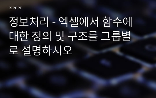 정보처리 - 엑셀에서 함수에 대한 정의 및 구조를 그룹별로 설명하시오