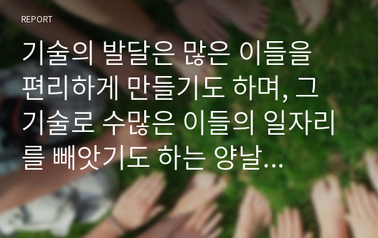 기술의 발달은 많은 이들을 편리하게 만들기도 하며, 그 기술로 수많은 이들의 일자리를 빼앗기도 하는 양날의 칼과 같다. 이러한 관점에서 볼 때 AI(인공지능) 기술에 대한 자신의 생각을 자유롭게 서술하시오