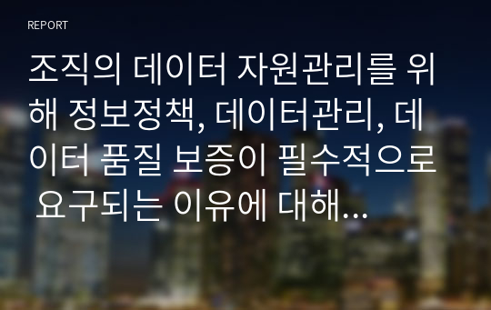 조직의 데이터 자원관리를 위해 정보정책, 데이터관리, 데이터 품질 보증이 필수적으로 요구되는 이유에 대해 자세히 설명하시오. 그리고 조직의 데이터 자원관리를 위해 가장 효율적인 방법이 무엇일지 서술하시오.