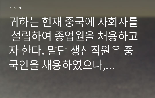 귀하는 현재 중국에 자회사를 설립하여 종업원을 채용하고자 한다. 말단 생산직원은 중국인을 채용하였으나, 중간관리자급에는 어느 국적의 직원을 채용할 것인가. 예를 들어 한국인을 채용할 것인지 중국인을 채용할 것인지에 대하여 본인의 선택한 방식에 대하여 근거를 제시하여 논하시오.