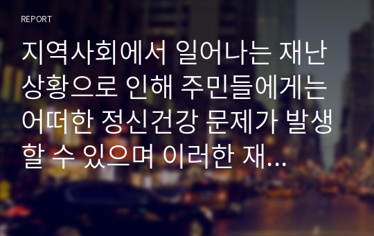 지역사회에서 일어나는 재난상황으로 인해 주민들에게는 어떠한 정신건강 문제가 발생할 수 있으며 이러한 재난으로 인한 정신건강 문제를 예방하기 위한 방안 또는 치료적 개입 방법을 정책적 관점과 실천적 (개인적)관점에서 기술하시오.