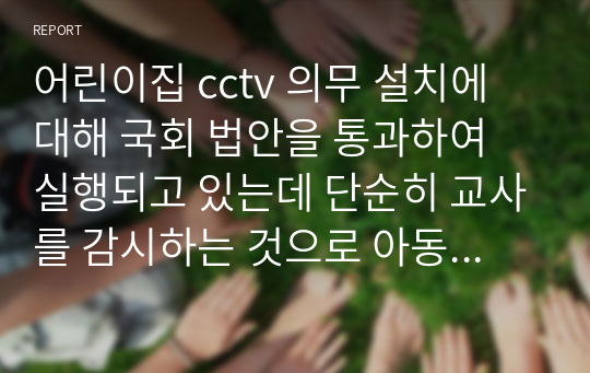 어린이집 cctv 의무 설치에 대해 국회 법안을 통과하여 실행되고 있는데 단순히 교사를 감시하는 것으로 아동학대를 예방할 수 있을지, 걱정스러운 반응과 가정에서의 학대는 어떻게 해결해 나아가야 할지에 대해서 자신의 견해와 더불어 자신이 생각하고 있는 개선책이 있다면 서술하시오