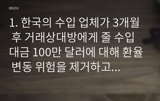 1. 한국의 수입 업체가 3개월 후 거래상대방에게 줄 수입대금 100만 달러에 대해 환율 변동 위험을 제거하고자 한다. 해당 수입업체가 파생금융상품을 이용하여 환헤지를 할 때, 적절한 파생금융상품들과 포지션은 무엇인가?   2. 최근 달러 강세의 이유는 무엇이라고 생각하는가? 3. 최근 원화 약세가 한국 무역수지에 어떻게 영향을 미칠지 기술