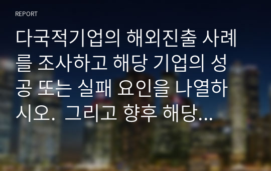 다국적기업의 해외진출 사례를 조사하고 해당 기업의 성공 또는 실패 요인을 나열하시오.  그리고 향후 해당 기업이 취해야 할 국제경영전략을 제시하시오.