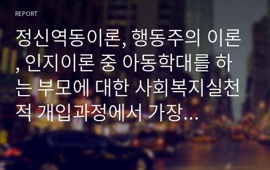 정신역동이론, 행동주의 이론, 인지이론 중 아동학대를 하는 부모에 대한 사회복지실천적 개입과정에서 가장 적합한 이론과 가정 적합하지 않은 이론을 모두 제시하고 그 이유를 제시하시오.