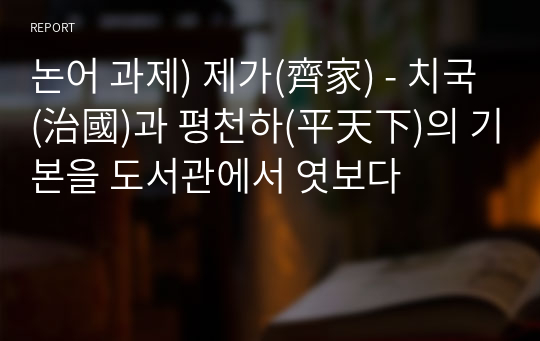 논어 과제) 제가(齊家) - 치국(治國)과 평천하(平天下)의 기본을 도서관에서 엿보다