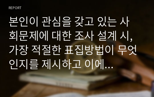 본인이 관심을 갖고 있는 사회문제에 대한 조사 설계 시, 가장 적절한 표집방법이 무엇인지를 제시하고 이에 대한 당위성을 논하시오. 단, 표집방법은 확률적 표집방법이나 비확률적 표집방법의 세부 유형 하나를 제시하시오.