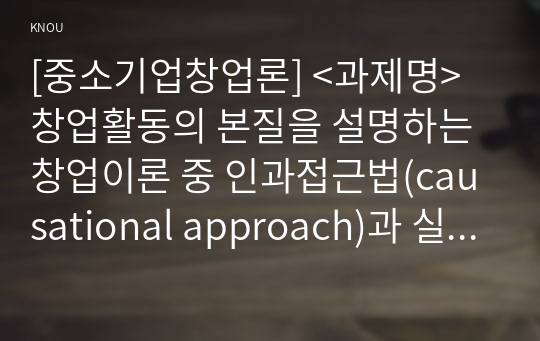 [중소기업창업론] &lt;과제명&gt; 창업활동의 본질을 설명하는 창업이론 중 인과접근법(causational approach)과 실현접근법(effecutal approach) 및 실현접근법의 5가지 원칙에 대하여 논하시오.