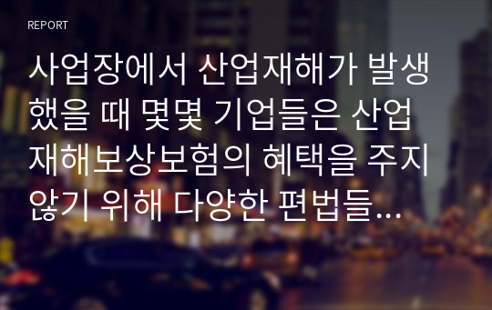 사업장에서 산업재해가 발생했을 때 몇몇 기업들은 산업재해보상보험의 혜택을 주지 않기 위해 다양한 편법들을 사용하는 경우가 있다. 이러한 사례들을 조사하고 산업재해보상보험이 실효성을 가지기 위해서 어떠한 대안들이 있을 수 있는지 조사하여 의견을 제시한다.