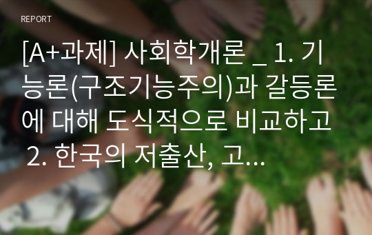 [A+과제] 사회학개론 _ 1. 기능론(구조기능주의)과 갈등론에 대해 도식적으로 비교하고 2. 한국의 저출산, 고령화 현상을 구조기능주의이론과 갈등이론을 이용하여 인구문제에 대한 그 원인과 대책을 논하고 3. 한국의 저출산을 극복할 수 있는 본인만의 견해 및 방안을 제시하시오