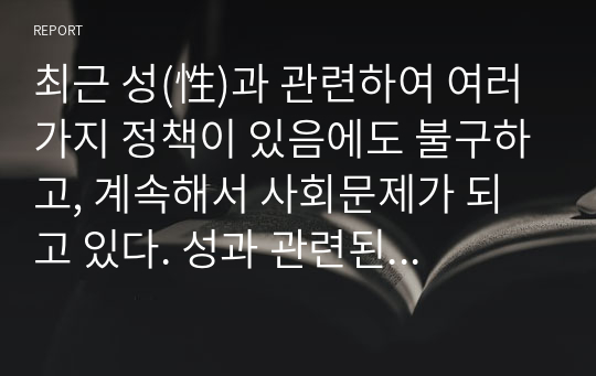 최근 성(性)과 관련하여 여러 가지 정책이 있음에도 불구하고, 계속해서 사회문제가 되고 있다. 성과 관련된 문제를 해결할 수 있는 새로운 대안이나 현재의 정책이 개선되어야 할 부분에 대해 논하시오.