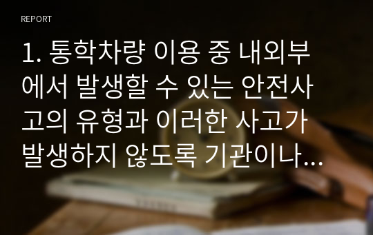 1. 통학차량 이용 중 내외부에서 발생할 수 있는 안전사고의 유형과 이러한 사고가 발생하지 않도록 기관이나 가정에서 유의해야 할 사항을 기술합니다.  2. 통학차량으로 인해 발생한 안전사고 발생 사례를 들고, 사고원인(직접 또는 간접)에 대한 자신의 의견과 재발 방지를 위한 방안을 함께 기술하시오.