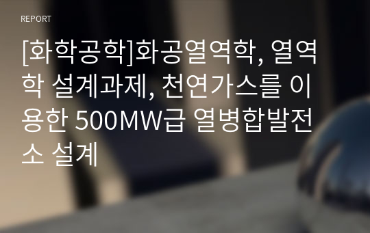 [화학공학]화공열역학, 열역학 설계과제, 천연가스를 이용한 500MW급 열병합발전소 설계