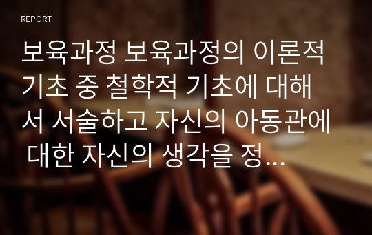 보육과정 보육과정의 이론적 기초 중 철학적 기초에 대해서 서술하고 자신의 아동관에 대한 자신의 생각을 정리하여 기술하시오