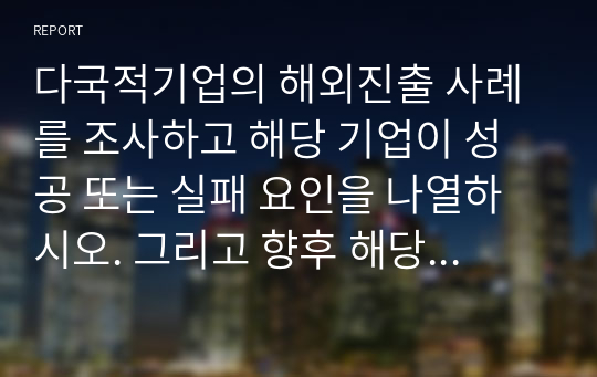 (2022년, 국제경영, A+, 100) 다국적기업의 해외진출 사례를 조사하고 해당 기업이 성공 또는 실패 요인을 나열하시오. 그리고 향후 해당 기업이 취해야 할 국제경영전략을 제시하시오.