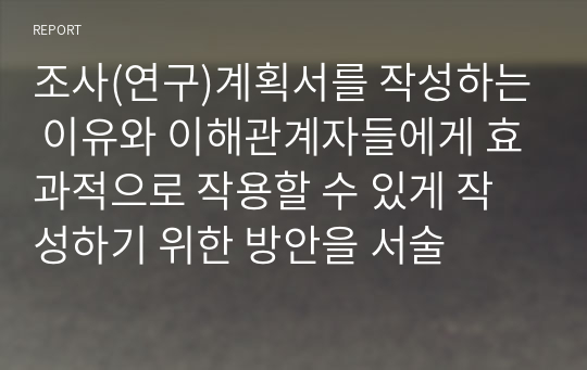 조사(연구)계획서를 작성하는 이유와 이해관계자들에게 효과적으로 작용할 수 있게 작성하기 위한 방안을 서술