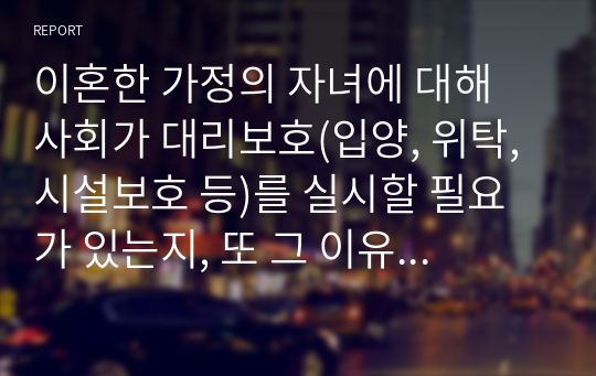 이혼한 가정의 자녀에 대해 사회가 대리보호(입양, 위탁, 시설보호 등)를 실시할 필요가 있는지, 또 그 이유는 무엇인지 자신의 의견을 서술하시오