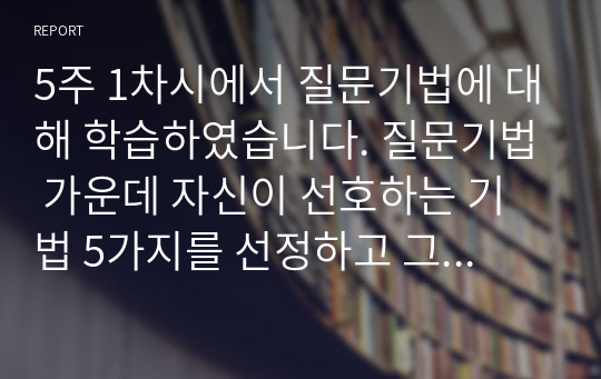 5주 1차시에서 질문기법에 대해 학습하였습니다. 질문기법 가운데 자신이 선호하는 기법 5가지를 선정하고 그 내용을 정의, 개념을 기술하고 각 기법에 대한 예문을 5가지씩 제작하시오.