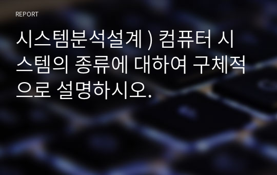 시스템분석설계 ) 컴퓨터 시스템의 종류에 대하여 구체적으로 설명하시오.